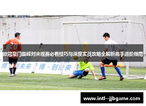欧冠豪门巅峰对决观赛必看技巧与深度实战攻略全解析高手进阶指南