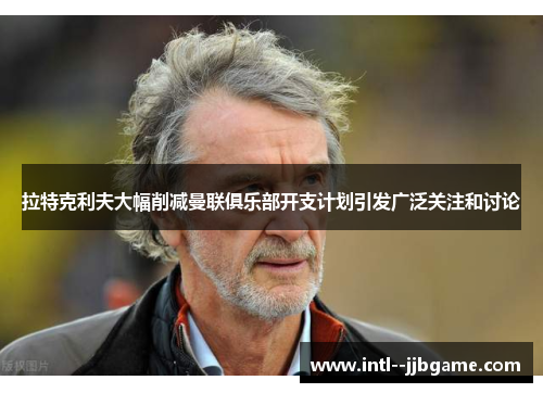 拉特克利夫大幅削减曼联俱乐部开支计划引发广泛关注和讨论
