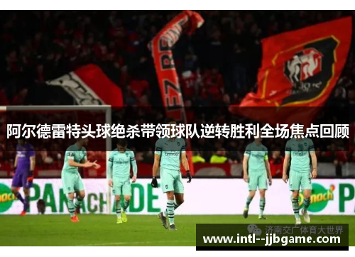 阿尔德雷特头球绝杀带领球队逆转胜利全场焦点回顾 阿尔德雷特头球绝杀带领球队逆转胜利全场焦点回顾